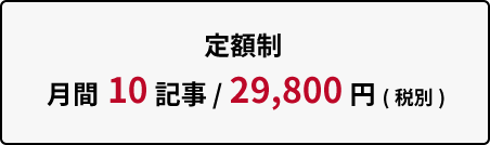 定額制 月間10記事 / 29,800円(税別)